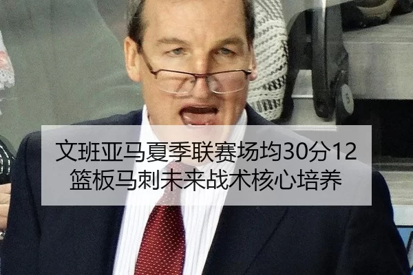 文班亚马夏季联赛场均30分12篮板马刺未来战术核心培养